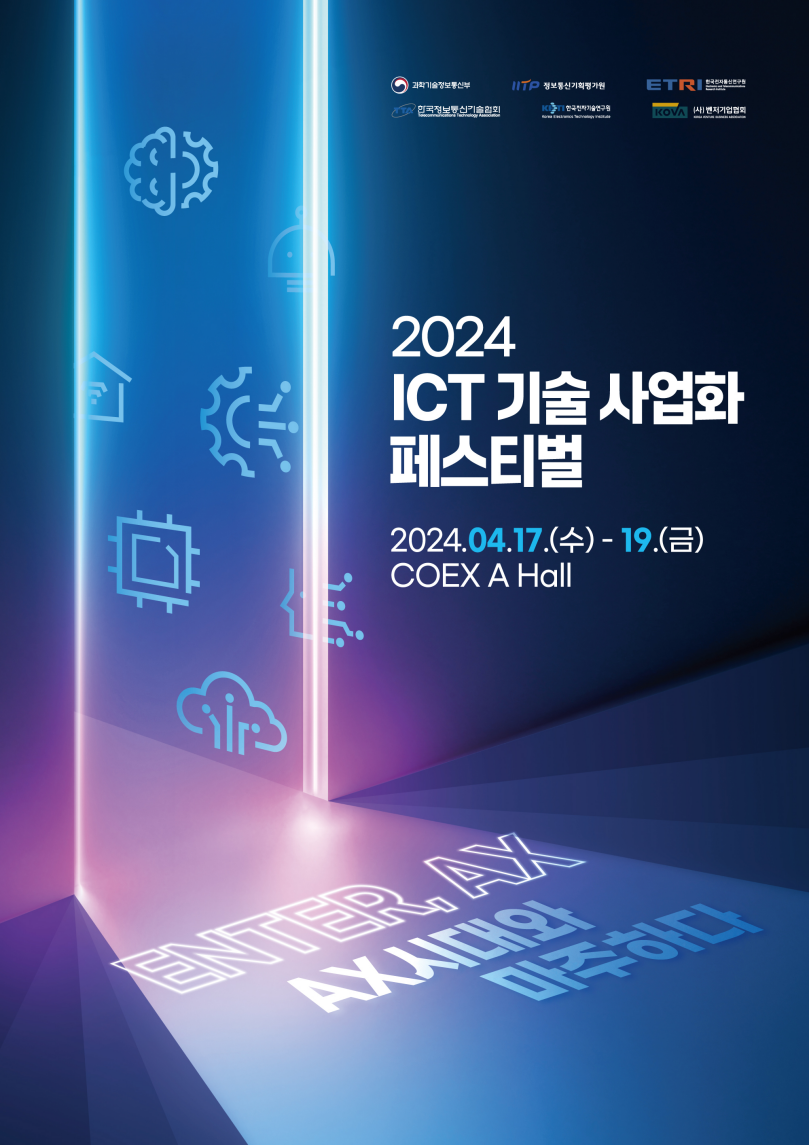 2024 ICT 기술사업화 페스티벌 2024.4.17(수) ~ 4.19(금) 코엑스 A홀
ENTER, AX
AX시대와 마주하다
과학기술정보통신부 IITP 정보통신기획평가원 ETRI 한국전자통신연구원
TTA 한국정보통신기술협회 KETI 한국전자기술연구원 KOVA (사)벤처기업협회 