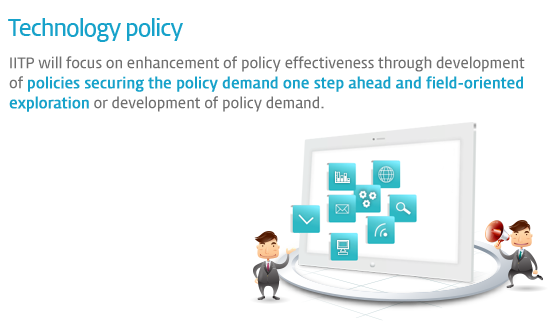 Technology policy - IITP will focus on enhancement of policy effectiveness through development of policies securing the policy demand one step ahead and field-oriented exploration or development of policy demand.